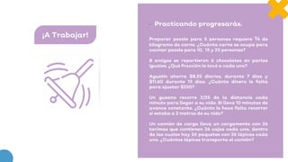 ¡A Trabajar!
• Practicando progresarás.
Preparar pozole para 5 personas requiere ¾ de
kilogramo de carne. ¿Cuánta carne se ocupa para
cocinar pozole para 10, 15 y 25 personas?
8 amigos se repartieron 6 chocolates en partes
iguales. ¿Qué fracción le tocó a cada uno?
Agustín ahorra $8.25 diarios, durante 7 días y
$11.60 durante 13 días. ¿Cuánto dinero le falta
para ajustar $250?
Un gusano recorre 2/25 de la distancia cada
minuto para llegar a su nido. Si lleva 10 minutos de
avance constante. ¿Cuánto le hace falta recorrer
si estaba a 2 metros de su nido?
Un camión de carga lleva un cargamento con 26
tarimas que contienen 26 cajas cada una, dentro
de las cuales hay 26 paquetes con 26 lápices cada
uno. ¿Cuántos lápices transporta el camión?
 
