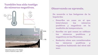De acuerdo a las imágenes de la
izquierda:
● Describe un caso en el que
intervienen los números
positivos y negativos en la
medición de temperatura.
● Escribe en qué casos se utilizan
los números positivos y
negativos en las finanzas.
● Redacta cómo son considerados
los números positivos y
negativos hablando del nivel del
mar.
Observando se aprende.
También has sido testigo
de números negativos.
Desembocadura Río Pitillal,
Puerto Vallarta, sept. 2019
+m
- m
 