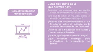 Retroalimentación/
Metacognición
¿Qué nos gustó de lo
que hicimos hoy?
Describe los eventos que ya sabías
antes de contestar las situaciones.
¿De qué te sirve en tu vida diaria el
estudio de números con signo?
¿Puedes dar recomendaciones a tus
familiares sobre el cuidado en la
toma de decisiones de las finanzas?
Describe las dificultades que tuviste y
cómo las solucionaste.
¿Qué te ayudó para aprender mejor?
¿Qué necesitas investigar para
profundizar tu aprendizaje del
tema?
 