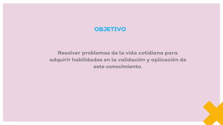 Resolver problemas de la vida cotidiana para
adquirir habilidades en la validación y aplicación de
este conocimiento.
OBJETIVO
 