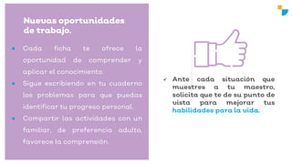 Nuevas oportunidades
de trabajo.
 Ante cada situación que
muestres a tu maestro,
solicita que te de su punto de
vista para mejorar tus
habilidades para la vida.
● Cada ficha te ofrece la
oportunidad de comprender y
aplicar el conocimiento.
● Sigue escribiendo en tu cuaderno
los problemas para que puedas
identificar tu progreso personal.
● Compartir las actividades con un
familiar, de preferencia adulto,
favorece la comprensión.
 