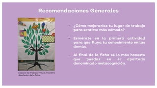 • ¿Cómo mejorarías tu lugar de trabajo
para sentirte más cómodo?
• Esmérate en la primera actividad
para que fluya tu conocimiento en las
demás.
• Al final de la ficha sé lo más honesto
que puedas en el apartado
denominado metacognición.
Recomendaciones Generales
Espacio de trabajo virtual, maestro
diseñador de la ficha.
 