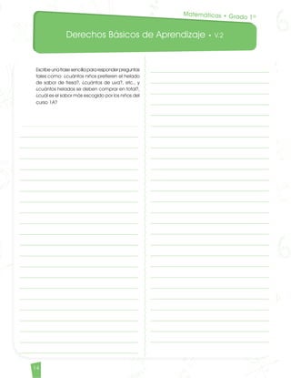 Derechos Básicos de Aprendizaje • V.2
14	
Escribe una frase sencilla para responder preguntas
tales como: ¿cuántos niños prefieren el helado
de sabor de fresa?, ¿cuántos de uva?, etc., y
¿cuántos helados se deben comprar en total?,
¿cuál es el sabor más escogido por los niños del
curso 1A?
Matemáticas • Grado 1º
Matematicas DBA_Final.indd 14 12/10/16 3:37 p.m.
 
