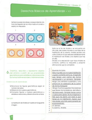 Derechos Básicos de Aprendizaje • V.2
18	
Señala la pareja de relojes correspondiente a la
hora de llegada de los niños hasta el conejo y
explica la respuesta.		
1			 2 		
3			 4
6.
Clasifica, describe y representa objetos
del entorno a partir de sus propiedades
geométricas para establecer relaciones entre
las formas bidimensionales y tridimensionales.
Evidencias de aprendizaje
m	Reconoce las figuras geométricas según el
número de lados.
m	Diferencia los cuerpos geométricos.
m	Compara figuras y cuerpos geométricos y
establece relaciones y diferencias entre ambos.
Ejemplo	
La habitación de Andrés se muestra en la siguiente
imagen:
	
Sofía es la tía de Andrés y se encuentra en
otro país, ella quiere hacerse a una idea de la
habitación de su sobrino. Andrés escribe una
carta a Sofía en la que describe detalladamente
la habitación de Andrés y los objetos que hay
en ella.	
Estudia si la descripción que hace Andrés es
correcta, justifica su respuesta y propone
afirmaciones que la completan.					
Querida tía Sofía.
Estoy muy feliz con mi nueva habitación
y quiero contarte cómo es. Imagínate
que tengo una cama de forma
rectangular y un armario. También
tengo una ventana cuadrada y una
pintura en la cabecera de la cama
de forma triangular.
¡Tengo muchos juguetes! Dos balones
que tienen forma esférica, de fútbol y
de baloncesto. También tengo carros
y cubos para apilar. No te imaginas lo
feliz que me siento con todo lo que
tengo en mi habitación. Espero que
me envíes una foto para ponerla en
el portarretrato.
Un abrazo.
Tu sobrino, Andrés.
Matemáticas • Grado 2º
Matematicas DBA_Final.indd 18 12/10/16 3:37 p.m.
 