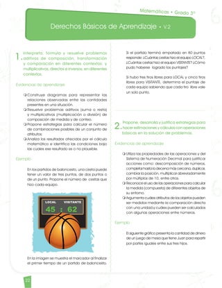 Derechos Básicos de Aprendizaje • V.2
22
1.
Interpreta, formula y resuelve problemas
aditivos de composición, transformación
y comparación en diferentes contextos; y
multiplicativos, directos e inversos, en diferentes
contextos.
Evidencias de aprendizaje
m	Construye diagramas para representar las
relaciones observadas entre las cantidades
presentes en una situación.
m	Resuelve problemas aditivos (suma o resta)
y multiplicativos (multiplicación o división) de
composición de medida y de conteo.
m	Propone estrategias para calcular el número
de combinaciones posibles de un conjunto de
atributos.
m	Analiza los resultados ofrecidos por el cálculo
matemático e identifica las condiciones bajo
las cuales ese resultado es o no plausible.
Ejemplo	
En los partidos de baloncesto, una cesta puede
tener un valor de tres puntos, de dos puntos o
de un punto. Propone el número de cestas que
hizo cada equipo. 	
En la imagen se muestra el marcador al finalizar
el primer tiempo de un partido de baloncesto.
2.
Propone, desarrolla y justifica estrategias para
hacer estimaciones y cálculos con operaciones
básicas en la solución de problemas.
Evidencias de aprendizaje
m	Utiliza las propiedades de las operaciones y del
Sistema de Numeración Decimal para justificar
acciones como: descomposición de números,
completar hasta la decena más cercana, duplicar,
cambiar la posición, multiplicar abreviadamente
por múltiplos de 10, entre otros.
m	Reconoce el uso de las operaciones para calcular
la medida (compuesta) de diferentes objetos de
su entorno.
m	Argumenta cuáles atributos de los objetos pueden
ser medidos mediante la comparación directa
con una unidad y cuáles pueden ser calculados
con algunas operaciones entre números.
Ejemplo	
El siguiente gráfico presenta la cantidad de dinero
de un juego de mesa que tiene Juan para repartir
por partes iguales entre sus tres hijos.
Si el partido terminó empatado en 80 puntos
responde: ¿Cuántas cestas hizo el equipo LOCAL?,
¿Cuántas cestas hizo el equipo VISITANTE? ¿Cómo
pudo haberse logrado los puntajes?	
Si hubo tres tiros libres para LOCAL y cinco tiros
libres para VISITANTE, determina el puntaje de
cada equipo sabiendo que cada tiro libre vale
un solo punto.
Matemáticas • Grado 3º
Matematicas DBA_Final.indd 22 12/10/16 3:38 p.m.
 
