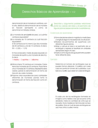 Derechos Básicos de Aprendizaje • V.2
24
denominación de la moneda en centavos, y en
la otra, diseña la denominación de la moneda
en fracción (semejante a como se
denominan en Estados Unidos).
q	La moneda de un cuarto de peso, ¿a cuántos
centavos equivaldría?
q	La moneda de 10 centavos ¿a cuál fracción
equivaldría?	
Si 50 centavos son lo mismo que dos monedas
de 20 centavos y una de 10 centavos. Es decir,	
50 = 2 (20) + 1 (10)		
En fracciones sería: medio de peso equivale a 2
monedas de quinto y una moneda de décimo.
Es decir, 	
1 medio = 2 quintos + 1 décimo
q	Mónica tiene 70 centavos en monedas, Carlos
tiene dos monedas de 20 centavos, Paula tiene
cinco monedas de 10 centavos. Representa estos
valores usando la denominación en forma de
fracción de cada moneda.
q	Propone otras equivalencias para cantidades
diferentes de monedas usando tanto la
denominación en forma de fracción como en
centavos.
4.
Describe y argumenta posibles relaciones
entre los valores del área y el perímetro de
figuras planas (especialmente cuadriláteros).
Evidencias de aprendizaje
m	Toma decisiones sobre la magnitud a medir (área
o longitud) según la necesidad de una situación.
m	Realiza recubrimientos de superficies con
diferentes figuras planas.
m	Mide y calcula el área y el perímetro de un
rectángulo y expresa el resultado en unidades
apropiadas según el caso.
m	Explica cómo figuras de igual perímetro pueden
tener diferente área.	
Ejemplo	
Determina el número de rectángulos que se
pueden formar utilizando 12 palillos y en cada
caso encuentra el número de cuadrados, cuyo
lado es un palillo; que caben en cada rectángulo.	
Si cada uno de los rectángulos formados se
imagina como tablas a las que se pone cinta
alrededor, indica la cantidad de cinta que se
necesita. Da la medida en términos del número
de palillos. Dice en cuál de esos rectángulos se
usa mas cinta y cuáles menos.
Matemáticas • Grado 3º
Matematicas DBA_Final.indd 24 12/10/16 3:38 p.m.
 