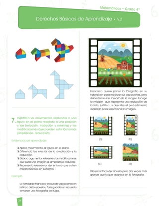 Derechos Básicos de Aprendizaje • V.2
34	
Francisco quiere poner la fotografía en su
habitación para recordar sus vacaciones, pero
debe disminuir el tamaño de la imagen. Escoge
la imagen que representa una reducción de
la foto, justifica y describe el procedimiento
realizado para seleccionar la imagen. 		
(a) 		 (b)		
(c) 		 (d)	
Dibuja la finca del abuelo pero dos veces más
grande que la que aparece en la fotografía.
7.
Identifica los movimientos realizados a una
figura en el plano respecto a una posición
o eje (rotación, traslación y simetría) y las
modificaciones que pueden sufrir las formas
(ampliación- reducción).
Evidencias de aprendizaje
m	Aplica movimientos a figuras en el plano.
m	Diferencia los efectos de la ampliación y la
reducción.
m	Elabora argumentos referente a las modificaciones
que sufre una imagen al ampliarla o reducirla.
m	Representa elementos del entorno que sufren
modificaciones en su forma.
Ejemplo	
La familia de Francisco estuvo de vacaciones en
la finca de los abuelos. Para guardar un recuerdo
tomaron una fotografía del lugar.
Matemáticas • Grado 4º
Matematicas DBA_Final.indd 34 12/10/16 3:38 p.m.
 