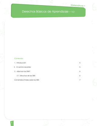 Derechos Básicos de Aprendizaje • V.2
4
Contenido
1. 	Introducción										 5
2. 	El camino recorrido									 5
3. 	¿Qué son los DBA?									 6
	3.1. Estructura de los DBA								 6
Comentarios finales sobre los DBA								 7
Matemáticas •
Matematicas DBA_Final.indd 4 12/10/16 3:37 p.m.
 