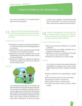 Derechos Básicos de Aprendizaje • V.2
43
por cursos, por género y el comportamiento
general de los dos grados.
11.
Utiliza la media y la mediana para resolver
problemas en los que se requiere presentar
o resumir el comportamiento de un conjunto
de datos.
Evidencias de aprendizaje
m	Interpreta y encuentra la media y la mediana en
un conjunto de datos usando estrategias gráficas
y numéricas.
m	Explica la información que brinda cada medida
en relación con el conjunto de datos.
m	Selecciona una de las medidas como la más
representativa del comportamiento del conjunto
de datos estudiado.
m	Argumenta la selección realizada empleando
semejanzas y diferencias entre lo que cada una
de las medidas indica.
Ejemplo
	 Una campaña emprendida por el Ministerio de
Salud y Protección Social para prevenir el aumento
en los índices de obesidad y diabetes infantil y
juvenil, sugiere que en promedio cada persona
debe realizar 30 minutos diarios de una actividad
física aeróbica de intensidad moderada (caminar,
trotar, correr, nadar, montar en bicicleta, etc.),
para evitar el sobrepeso. Se afirma que para
cumplir con la campaña, cada persona debe
hacer exactamente 30 minutos de ejercicio
diarios. Argumenta la validez de esta afirmación.
Matemáticas • Grado 5º
12.
Predice la posibilidad de ocurrencia de
un evento simple a partir de la relación
entre los elementos del espacio muestral y
los elementos del evento definido.
Evidencias de aprendizaje
m	Reconoce situaciones aleatorias en contextos
cotidianos.
m	Enumera todos los posibles resultados de un
experimento aleatorio simple.
m	Identifica y enumera los resultados favorables
de ocurrencia de un evento simple.
m	Anticipa la ocurrencia de un evento simple.
Ejemplo
	 En un día de la recreación se realizan diferentes
actividades con juegos de azar. Javier y Arturo
eligen el juego de la ruleta. Las reglas acordadas
son:
q	Cada uno selecciona una ruleta (Ruleta 1 o Ruleta
2).
q	Al mismo tiempo giran una vez cada ruleta.
q	Javier gana si saca un número par.
q	Arturo gana si saca un número impar.
q	Si Javier saca impar y Arturo saca par, vuelven
a jugar.
Matematicas DBA_Final.indd 43 12/10/16 3:38 p.m.
 