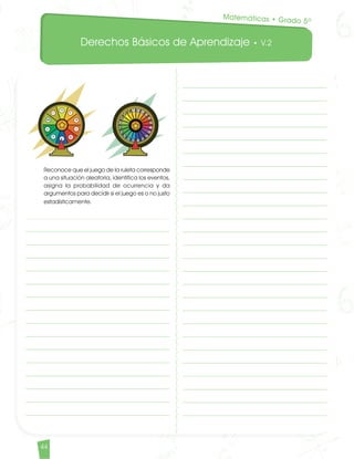 Derechos Básicos de Aprendizaje • V.2
44
	 Reconoce que el juego de la ruleta corresponde
a una situación aleatoria, identifica los eventos,
asigna la probabilidad de ocurrencia y da
argumentos para decidir si el juego es o no justo
estadísticamente.
Matemáticas • Grado 5º
Matematicas DBA_Final.indd 44 12/10/16 3:38 p.m.
 