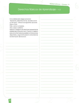 Derechos Básicos de Aprendizaje • V.2
58					
En la cafetería del colegio se anuncia:
“Aproveche, diferentes formas de seleccionar
su almuerzo”. Ofrecen las siguientes opciones:
Sopa o fruta.
Pollo, carne o ensalada.
Arroz, papa o plátano.
Elabora un diagrama de árbol para representar las
posibles elecciones de menú. Cuenta o multiplica
para encontrar todas las posibles combinaciones
disponibles y argumenta sobre la veracidad de
la información del anuncio.
Matemáticas • Grado 7º
Matematicas DBA_Final.indd 58 12/10/16 3:39 p.m.
 