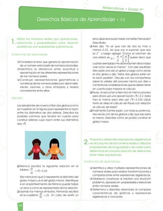 Derechos Básicos de Aprendizaje • V.2
66
1.
Utiliza los números reales (sus operaciones,
relaciones y propiedades) para resolver
problemas con expresiones polinómicas.
Evidencias de aprendizaje
m	Considera el error que genera la aproximación
de un número real a partir de números racionales.
m	Identifica la diferencia entre exactitud y
aproximación en las diferentes representaciones
de los números reales.
m	Construye representaciones geométricas y
numéricas de los números reales (con decimales,
raíces, razones, y otros símbolos) y realiza
conversiones entre ellas.
Ejemplo
Los estudiantes de noveno inflan dos globos (como
se muestran en la figura) para representar la razón
entre los diámetros de dos esferas. Describa los
posibles caminos que tendría en cuenta para
construir esferas cuya razón entre sus diámetros
sea √5.
q	Mónica escribió la siguiente relación en el
tablero:dd
	 Ella mencionó que D representa al diámetro del
globo mayor y d al del globo menor. Identifique
si en el planteamiento de Mónica puede haber
un error y cómo se representaría dicha relación.
q	Usando los mismos símbolos, Fernando escribió
en su cuaderno . En caso de existir un
error ¿Qué error pudo haber cometido Fernando?
Descríbalo.
q	Alex dijo “Yo sé que raíz de dos es más o
menos 2.23, así que voy a suponer que eso
es 2” y luego agregó “Como el volumen de
una esfera es 4 π(d)3
quiere decir que
3 2
	 cuando reemplazo me da el volumen de la mayor
casi ocho veces la menor”. Con ese resultado
Alex sopló una vez un globo y luego ocho veces
el otro globo y dijo “estos dos globos están en
la razón pedida”. Discute con sus compañeros
sobre la validez del proceso hecho por Alex y
comenta las consideraciones que se deben tener
en cuenta para mejorar el cálculo.
qPaula, al escuchar a Alex hizo el mismo proceso
pero ahora usó una aproximación √5≈2,2. Karla
hizo lo mismo pero ella usó √5≈2,236 ¿Qué
tanto se aleja el cálculo de Paula con relación
al cálculo de Karla?
qFinalmente Camila sopló, con toda su potencia,
tres veces uno de los globos y dijo que esa sería
la menor. Describe cómo se podría construir el
globo mayor.
2.
Propone y desarrolla expresiones algebraicas
en el conjunto de los números reales y utiliza las
propiedades de la igualdad y de orden para
determinar el conjunto solución de relaciones
entre tales expresiones.
Evidencias de aprendizaje
m	Identifica y utiliza múltiples representaciones de
números reales para realizar transformaciones y
comparaciones entre expresiones algebraicas.
m	Establece conjeturas al resolver una situación
problema, apoyado en propiedades y relaciones
entre números reales.
m	Determina y describe relaciones al comparar
características de gráficas y expresiones
algebraicas o funciones.
Matemáticas • Grado 9º
D
=√5=2.23
d
d =√5
D
V=
4 π d
3 2
3
Matematicas DBA_Final.indd 66 12/10/16 3:39 p.m.
 
