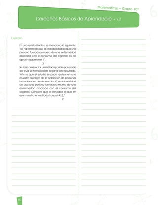 Derechos Básicos de Aprendizaje • V.2
80
Ejemplo							
En una revista médica se menciona lo siguiente:
“Se ha estimado que la probabilidad de que una
persona fumadora muera de una enfermedad
asociada con el consumo del cigarrillo es de
aproximadamente 1”.
2
Se trata de describir un método posible por medio
del cual se haya podido llegar a este resultado.
“Afirma que el estudio se pudo realizar en una
muestra aleatoria de la población de personas
fumadoras en donde se calculó la probabilidad
de que una persona fumadora muera de una
enfermedad asociada con el consumo del
cigarrillo. Concluye que lo previsible es que en
esa muestra el resultado haya sido 1.”						
2
Matemáticas • Grado 10º
Matematicas DBA_Final.indd 80 12/10/16 3:39 p.m.
 
