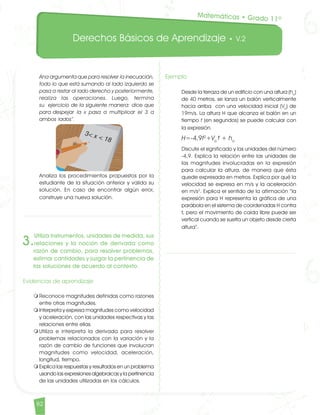 Derechos Básicos de Aprendizaje • V.2
82	
Ana argumenta que para resolver la inecuación,
todo lo que está sumando al lado izquierdo se
pasa a restar al lado derecho y posteriormente,
realiza las operaciones. Luego, termina
su ejercicio de la siguiente manera: dice que
para despejar la x pasa a multiplicar el 3 a
ambos lados”. 	
Analiza los procedimientos propuestos por la
estudiante de la situación anterior y valida su
solución. En caso de encontrar algún error,
construye una nueva solución.
3.
Utiliza instrumentos, unidades de medida, sus
relaciones y la noción de derivada como
razón de cambio, para resolver problemas,
estimar cantidades y juzgar la pertinencia de
las soluciones de acuerdo al contexto.
Evidencias de aprendizaje
m	Reconoce magnitudes definidas como razones
entre otras magnitudes.
m	Interpreta y expresa magnitudes como velocidad
y aceleración, con las unidades respectivas y las
relaciones entre ellas.
m	Utiliza e interpreta la derivada para resolver
problemas relacionados con la variación y la
razón de cambio de funciones que involucran
magnitudes como velocidad, aceleración,
longitud, tiempo.
m	Explica las respuestas y resultados en un problema
usando las expresiones algebraicas y la pertinencia
de las unidades utilizadas en los cálculos.
Ejemplo	
Desde la terraza de un edificio con una altura (ho
)
de 40 metros, se lanza un balón verticalmente
hacia arriba con una velocidad inicial (Vo
) de
19m/s. La altura H que alcanza el balón en un
tiempo t (en segundos) se puede calcular con
la expresión. 	
H=-4,9t2
+Vo
t + ho	
Discute el significado y las unidades del número
-4,9. Explica la relación entre las unidades de
las magnitudes involucradas en la expresión
para calcular la altura, de manera que ésta
quede expresada en metros. Explica por qué la
velocidad se expresa en m/s y la aceleración
en m/s2
. Explica el sentido de la afirmación “la
expresión para H representa la gráfica de una
parábola en el sistema de coordenadas H contra
t, pero el movimiento de caída libre puede ser
vertical cuando se suelta un objeto desde cierta
altura”.
Matemáticas • Grado 11º
Matematicas DBA_Final.indd 82 12/10/16 3:39 p.m.
 