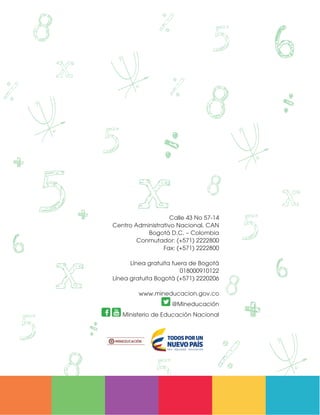 Calle 43 No 57-14
Centro Administrativo Nacional, CAN
Bogotá D.C. – Colombia
Conmutador: (+571) 2222800
Fax: (+571) 2222800
Línea gratuita fuera de Bogotá
018000910122
Línea gratuita Bogotá (+571) 2220206
www.mineducacion.gov.co
@Mineducación
Ministerio de Educación Nacional
Matematicas DBA_Final.indd 88 12/10/16 3:39 p.m.
 
