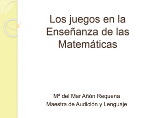 Los juegos en la
Enseñanza de las
Matemáticas
Mª del Mar Añón Requena
Maestra de Audición y Lenguaje
 