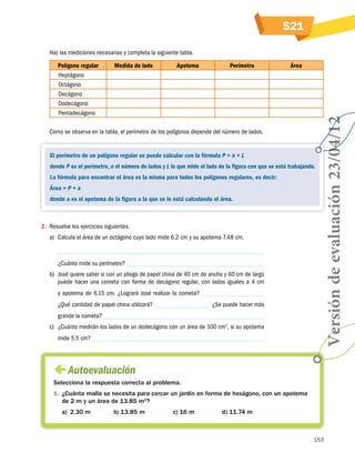 S21
Haz las mediciones necesarias y completa la siguiente tabla.
Medida de lado

Apotema

Perímetro

Área

Como se observa en la tabla, el perímetro de los polígonos depende del número de lados.

El perímetro de un polígono regular se puede calcular con la fórmula P = n × L
donde P es el perímetro, n el número de lados y L lo que mide el lado de la figura con que se está trabajando.
La fórmula para encontrar el área es la misma para todos los polígonos regulares, es decir:
Área = P × a
donde a es el apotema de la figura a la que se le está calculando el área.

2.	 Resuelve los ejercicios siguientes.
a)	 Calcula el área de un octágono cuyo lado mide 6.2 cm y su apotema 7.48 cm.

¿Cuánto mide su perímetro?
b)	 José quiere saber si con un pliego de papel china de 40 cm de ancho y 60 cm de largo
puede hacer una cometa con forma de decágono regular, con lados iguales a 4 cm
y apotema de 6.15 cm. ¿Logrará José realizar la cometa?
¿Se puede hacer más

¿Qué cantidad de papel china utilizará?
grande la cometa?

c)	 ¿Cuánto medirán los lados de un dodecágono con un área de 100 cm2, si su apotema
mide 5.5 cm?

Versión de evaluación 23/04/12

Polígono regular
Heptágono
Octágono
Decágono
Dodecágono
Pentadecágono
			

 
Autoevaluación
Selecciona la respuesta correcta al problema.
1.	¿Cuánta malla se necesita para cercar un jardín en forma de hexágono, con un apotema
de 2 m y un área de 13.85 m2?
a)	 2.30 m	

b) 13.85 m	

c) 16 m	

d) 11.74 m

153

 