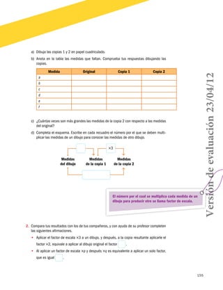 a)	 Dibuja las copias 1 y 2 en papel cuadriculado.

Medida

Original

Copia 1

Copia 2

a
b
c
d
e
f
c)	 ¿Cuántas veces son más grandes las medidas de la copia 2 con respecto a las medidas
del original?
d)	 Completa el esquema. Escribe en cada recuadro el número por el que se deben multiplicar las medidas de un dibujo para conocer las medidas de otro dibujo.
×3
Medidas
del dibujo

Medidas
de la copia 1

Medidas
de la copia 2

El número por el cual se multiplica cada medida de un
dibujo para producir otro se llama factor de escala.

Versión de evaluación 23/04/12

b)	 Anota en la tabla las medidas que faltan. Comprueba tus respuestas dibujando las
copias.

2.	 Compara tus resultados con los de tus compañeros, y con ayuda de su profesor completen
las siguientes afirmaciones.
•• Aplicar el factor de escala ×3 a un dibujo, y después, a la copia resultante aplicarle el
factor ×2, equivale a aplicar al dibujo original el factor

 .

•• Al aplicar un factor de escala ×p y después ×q es equivalente a aplicar un solo factor,
que es igual

 .

155

 