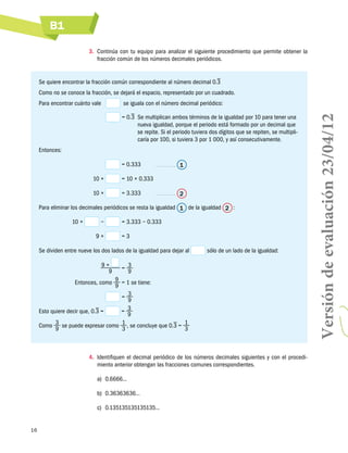 B1
3.	 Continúa con tu equipo para analizar el siguiente procedimiento que permite obtener la
fracción común de los números decimales periódicos.

Se quiere encontrar la fracción común correspondiente al número decimal 0.3
Como no se conoce la fracción, se dejará el espacio, representado por un cuadrado.
  se iguala con el número decimal periódico:

	

= 0.3  multiplican ambos términos de la igualdad por 10 para tener una
Se
nueva igualdad, porque el periodo está formado por un decimal que
se repite. Si el periodo tuviera dos dígitos que se repiten, se multiplicaría por 100, si tuviera 3 por 1 000, y así consecutivamente.

Entonces:
= 0.333	

	
	

10 ×

= 10 × 0.333

	

10 ×

= 3.333	

1

2

Para eliminar los decimales periódicos se resta la igualdad 1 de la igualdad 2  :
	
	

10 ×

−
9×

= 3.333 − 0.333
=3

Se dividen entre nueve los dos lados de la igualdad para dejar al
	

9×
9

sólo de un lado de la igualdad:

= 3
9

Entonces, como 9 = 1 se tiene:
9
	
= 3
9
3
Esto quiere decir que, 0.3 =
=
9
Como 3 se puede expresar como 1 , se concluye que 0.3 = 1
9
3
3
	

4.	 Identifiquen el decimal periódico de los números decimales siguientes y con el procedimiento anterior obtengan las fracciones comunes correspondientes.
a)	 0.6666...
b)	 0.36363636...
c)	 0.135135135135135...

16

Versión de evaluación 23/04/12

Para encontrar cuánto vale	

 