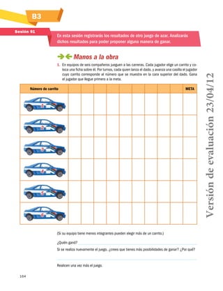 B3
Sesión 91

En esta sesión registrarás los resultados de otro juego de azar. Analizarás
dichos resultados para poder proponer alguna manera de ganar.

1.	 En equipos de seis compañeros jueguen a las carreras. Cada jugador elige un carrito y coloca una ficha sobre él. Por turnos, cada quien lanza el dado, y avanza una casilla el jugador
cuyo carrito corresponde al número que se muestra en la cara superior del dado. Gana
el jugador que llegue primero a la meta.
Número de carrito

META

1

2

3

4

5

6
										
(Si su equipo tiene menos integrantes pueden elegir más de un carrito.)
¿Quién ganó?
Si se realiza nuevamente el juego, ¿crees que tienes más posibilidades de ganar? ¿Por qué?

Realicen una vez más el juego.
164

Versión de evaluación 23/04/12

 
Manos a la obra

 