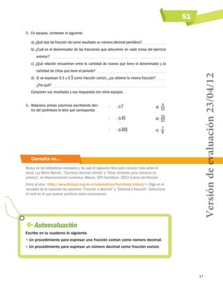 S1
5.	 En equipos, contesten lo siguiente.
a) ¿Qué tipo de fracción da como resultado un número decimal periódico?
b) ¿Cuál es el denominador de las fracciones que obtuvieron en cada inciso del ejercicio
anterior?
cantidad de cifras que tiene el periodo?
d)	 Si se expresan 0.3 y 0.3 como fracción común, ¿se obtiene la misma fracción?
¿Por qué?
Comparen sus resultados y sus respuestas con otros equipos.

(    ) 0.7

a)  5
11

(    ) 0.45

b)  15
37

(    ) 0.405

6.	 Relaciona ambas columnas escribiendo dentro del paréntesis la letra que corresponda.

c)  7
9

Consulta en…
Busca en las bibliotecas escolares y de aula el siguiente libro para conocer más sobre el
tema: Luz María Marván, “Escritura decimal infinita” y “Otros símbolos para números no
enteros”, en Representación numérica, México, SEP-Santillana, 2003 (Libros del Rincón).
Entra al sitio: http://www.thatquiz.org/es-e/matematicas/fracciones/reducir/. Elige en el
recuadro de la izquierda las opciones “Fracción a decimal” y “Decimal a fracción”. Selecciona
el nivel en el que quieras practicar estas conversiones.

Versión de evaluación 23/04/12

c) ¿Qué relación encuentran entre la cantidad de nueves que tiene el denominador y la

 
Autoevaluación
Escribe en tu cuaderno lo siguiente.
•  n procedimiento para expresar una fracción común como número decimal.
U
•  n procedimiento para expresar un número decimal como fracción común.
U

17

 
