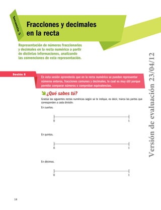 2
cia 

Representación de números fraccionarios
y decimales en la recta numérica a partir
de distintas informaciones, analizando
las convenciones de esta representación.

Sesión 5

En esta sesión aprenderás que en la recta numérica se pueden representar
números enteros, fracciones comunes y decimales, lo cual es muy útil porque
permite comparar números o comprobar equivalencias.

  sabes tú?
¿Qué
Gradúa las siguientes rectas numéricas según se te indique, es decir, marca las partes que
corresponden a cada división.
En cuartos.

0	

1

0	

1

En quintos.

En décimos.

0	

18

1

Versión de evaluación 23/04/12

uen
S ec

Fracciones y decimales
en la recta

 