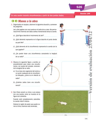 S26
Sesión 105

En esta sesión trazarás circunferencias a partir de dos puntos dados.

 
Manos a la obra
1.	 Organizados en equipos, observen la siguiente situación y contesten
las preguntas.

Versión de evaluación 23/04/12

Javi y Ale jugaban con una cuerda en el patio de su casa. Ale permanecía firme mientras Javi daba vueltas manteniendo tensa la cuerda.
a)	 ¿Qué figura describe el movimiento de Javi?
b)	 ¿Qué elemento representa en la figura descrita el punto donde
se paró Ale?
c)	 ¿Qué elemento de la circunferencia representa la cuerda con la
que jugaban?
d)	 ¿Se puede trazar una circunferencia conociendo la longitud
de su radio?
2.	 Observa la siguiente figura y escribe un
procedimiento para trazar una circunferencia, con ayuda del compás, conociendo la longitud de su radio.
a)	 Si se traza otro segmento del centro a
un punto cualquiera de la circunferencia dibujada, ¿cómo es en relación al
radio?
b)	 ¿Cuántos radios tiene una circunfe­
rencia?

3.	 Don Cheto amarró un chivo a una estaca
con una cuerda, como se muestra en la
figura de la derecha.
Cuando está completamente extendida,
la cuerda mide 6 metros.

5m

Colorea la región de pasto que puede comer el chivo mientras está amarrado.

10 m
191

 