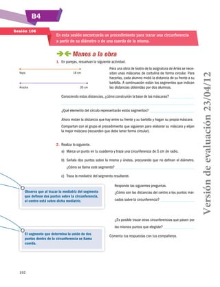B4
Sesión 106

En esta sesión encontrarás un procedimiento para trazar una circunferencia
a partir de su diámetro o de una cuerda de la misma.

 
Manos a la obra
Yoyis

Arucha

18 cm

20 cm

Para una obra de teatro de la asignatura de Artes se necesitan unas máscaras de cartulina de forma circular. Para
hacerlas, cada alumno midió la distancia de su frente a su
barbilla. A continuación están los segmentos que indican
las distancias obtenidas por dos alumnas.

Conociendo estas distancias, ¿cómo construirán la base de las máscaras?
¿Qué elemento del círculo representarán estos segmentos?
Ahora midan la distancia que hay entre su frente y su barbilla y hagan su propia máscara.
Compartan con el grupo el procedimiento que siguieron para elaborar su máscara y elijan
la mejor máscara (recuerden que debe tener forma circular).
2.	 Realiza lo siguiente.
a)	 Marca un punto en tu cuaderno y traza una circunferencia de 5 cm de radio.
b)	 Señala dos puntos sobre la misma y únelos, procurando que no definan el diámetro.
¿Cómo se llama este segmento?
c)	 Traza la mediatriz del segmento resultante.
Responde las siguientes preguntas.
Observa que al trazar la mediatriz del segmento
que definen dos puntos sobre la circunferencia,
el centro está sobre dicha mediatriz.

¿Cómo son las distancias del centro a los puntos marcados sobre la circunferencia?

¿Es posible trazar otras circunferencias que pasen por
los mismos puntos que elegiste?
El segmento que determina la unión de dos
puntos dentro de la circunferencia se llama
cuerda.

192

Comenta tus respuestas con tus compañeros.

Versión de evaluación 23/04/12

1.	 En parejas, resuelvan la siguiente actividad.

 