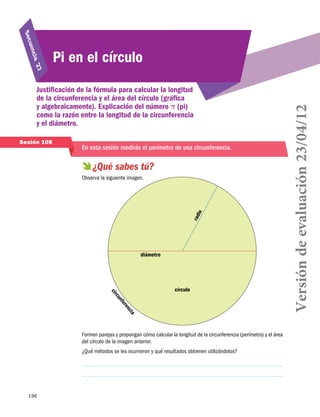 27
cia 

Justificación de la fórmula para calcular la longitud
de la circunferencia y el área del círculo (gráfica
y algebraicamente). Explicación del número π (pi)
como la razón entre la longitud de la circunferencia
y el diámetro.
Sesión 108

En esta sesión medirás el perímetro de una circunferencia.

  sabes tú?
¿Qué

r ad

io

Observa la siguiente imagen.

diámetro

c ir

círculo

nf
cu
er
en
cia

Formen parejas y propongan cómo calcular la longitud de la circunferencia (perímetro) y el área
del círculo de la imagen anterior.
¿Qué métodos se les ocurrieron y qué resultados obtienen utilizándolos?

196

Versión de evaluación 23/04/12

uen
S ec

Pi en el círculo

 