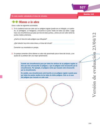 S27
En esta sesión calcularás el área de círculos.

Sesión 110

 
Manos a la obra
1.	 En tu cuaderno traza con color azul un polígono regular (puede ser un triángulo, un cuadrado, un pentágono, un hexágono) y encuentra el punto medio de todos sus lados. Luego
traza una circunferencia que pase por tres de estos puntos, y ahora une con color verde los
puntos medios anteriores.
¿Cuál es el área de cada polígono que dibujaste?
¿Qué relación hay entre estas áreas y el área del círculo?
Comenten sus resultados en parejas.
2.	 En parejas comenten cómo obtener un valor más aproximado para el área del círculo, y con
ayuda de su profesor den una mejor aproximación.

Cuando una circunferencia pasa por todos los vértices de un polígono regular se
dice que ésta circunscribe al polígono, o que el polígono está circunscrito por la
circunferencia. Por ejemplo, el polígono verde que trazaste está circunscrito
por la circunferencia.
En cambio, una circunferencia está inscrita en un polígono regular cuando pasa
por todos los puntos medios de los lados de dicho polígono. Este es el caso
del polígono que trazaste en color azul.

Versión de evaluación 23/04/12

Lleva a cabo las siguientes actividades.

199

 