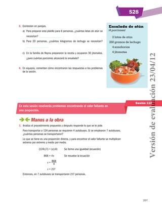 S28
Ensalada de atún

3.	 Contesten en parejas.
a)	 Para preparar este platillo para 6 personas, ¿cuántas latas de atún se
necesitan?

(4 porciones)

	 2 latas de atún

b)	 Para 20 personas, ¿cuántos kilogramos de lechuga se necesitan?

	250 gramos de lechuga

c)	 En la familia de Reyna prepararon la receta y ocuparon 30 jitomates,

	 4 jitomates

¿para cuántas porciones alcanzará la ensalada?
4.	 En equipos, comenten cómo encontraron las respuestas a los problemas
de la sesión.

En esta sesión resolverás problemas encontrando el valor faltante en
una proporción.

 
Manos a la obra
1.	 Analiza el procedimiento propuesto y después responde lo que se te pide.
Para transportar a 124 personas se requieren 4 autobuses. Si se emplearon 7 autobuses,
¿cuántas personas se transportaron?
Lo que se tiene es una proporción directa, y para encontrar el valor faltante se multiplican
extremo por extremo y medio por medio.
	

(124) (7) = (x) (4)	

	

868 = 4 x	

	

Se resuelve la ecuación

Sesión 115

x = 868 	
4

	

Se forma una igualdad (ecuación)

Versión de evaluación 23/04/12

	 4 zanahorias

x = 217	

Entonces, en 7 autobuses se transportaron 217 personas.

207

 