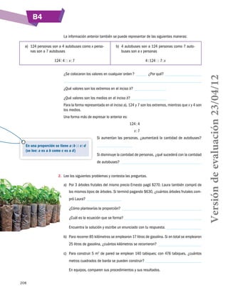 B4
La información anterior también se puede representar de las siguientes maneras:
b)	 4 autobuses son a 124 personas como 7 autobuses son a x personas

124 : 4 : : x : 7

4 : 124 : : 7 : x

¿Se colocaron los valores en cualquier orden ?

¿Por qué?

¿Qué valores son los extremos en el inciso b?
¿Qué valores son los medios en el inciso b?
Para la forma representada en el inciso a), 124 y 7 son los extremos, mientras que x y 4 son
los medios.
Una forma más de expresar lo anterior es:
	

124 : 4

	

x : 7
Si aumentan las personas, ¿aumentará la cantidad de autobuses?

En una proporción se tiene a : b : : c : d
(se lee: a es a b como c es a d)

Si disminuye la cantidad de personas, ¿qué sucederá con la cantidad
de autobuses?

2.	 Lee los siguientes problemas y contesta las preguntas.
a)	 Por 3 árboles frutales del mismo precio Ernesto pagó $270. Laura también compró de
los mismos tipos de árboles. Si terminó pagando $630, ¿cuántos árboles frutales compró Laura?
¿Cómo plantearías la proporción?
¿Cuál es la ecuación que se forma?
Encuentra la solución y escribe un enunciado con tu respuesta.
b)	 Para recorrer 85 kilómetros se emplearon 17 litros de gasolina. Si en total se emplearon
25 litros de gasolina, ¿cuántos kilómetros se recorrieron?
c)	 Para construir 5 m2 de pared se emplean 140 tabiques; con 476 tabiques, ¿cuántos
metros cuadrados de barda se pueden construir?
En equipos, comparen sus procedimientos y sus resultados.
208

Versión de evaluación 23/04/12

a)	 124 personas son a 4 autobuses como x personas son a 7 autobuses

 