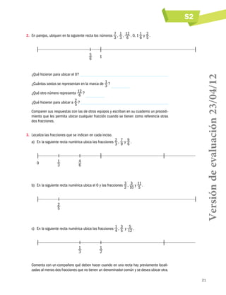 S2
2.	 En parejas, ubiquen en la siguiente recta los números 7  , 1  , 12  , 0, 1 1 y 2  .
3 3 6
6 5

1

¿Qué hicieron para ubicar el 0?
¿Cuántos sextos se representan en la marca de 1  ?
3
¿Qué otro número representa 12  ?
6
¿Qué hicieron para ubicar a 2  ?
5
Comparen sus respuestas con las de otros equipos y escriban en su cuaderno un procedimiento que les permita ubicar cualquier fracción cuando se tienen como referencia otras
dos fracciones.
3.	 Localiza las fracciones que se indican en cada inciso.
a)	 En la siguiente recta numérica ubica las fracciones 2  , 7 y 9  .
3 9 6

0	

1	
3

4
6

b)	 En la siguiente recta numérica ubica el 0 y las fracciones 3  , 3 y 11  .
2 10 5

	

2
5

Versión de evaluación 23/04/12

5	
6

	

c)	 En la siguiente recta numérica ubica las fracciones 1  , 3   y 5  .
4 5 12

	

1	
3

1
2

Comenta con un compañero qué deben hacer cuando en una recta hay previamente localizadas al menos dos fracciones que no tienen un denominador común y se desea ubicar otra.
21

 