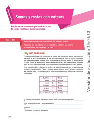 uen
S ec
32
cia 

Sumas y restas con enteros

Sesión 131

En esta sesión realizarás operaciones con números enteros.
Recuerda que los enteros son el conjunto de números que incluye
a los naturales, sus negativos y al cero.

  sabes tú?
¿Qué
En los torneos de futbol, si un equipo gana un partido se le asignan tres puntos, si empata uno,
y si pierde no se le contabiliza nada. Al final del torneo se suman todos los puntos acumulados
y el que tenga más es el ganador. Si dos equipos tuvieran el mismo número de puntos se utiliza como criterio de desempate la diferencia de goles, es decir, los goles anotados menos los
goles recibidos, de manera que el equipo que tenga un número mayor tendrá mejor posición.
En el mundial de 2010 celebrado en Sudáfrica, la selección mexicana jugó en la primera fase
del torneo contra Sudáfrica, Francia y Uruguay. Los dos primeros lugares del grupo clasificaron
a la segunda ronda. Los resultados de los encuentros de los equipos del grupo se muestran a
continuación.
Sudáfrica
Francia
Francia
Sudáfrica
Uruguay
Sudáfrica

1-1
0-0
0-2
0-3
1-0
2-1

México
Uruguay
México
Uruguay
México
Francia

Fuente: FIFA, World Cup South Africa 2010.

¿Cuántos puntos tuvieron al final de la primera ronda cada uno de los equipos?
¿Qué equipos clasificaron a la siguiente ronda?
¿Por qué?
Comenta con tu grupo tus respuestas.

236

Versión de evaluación 23/04/12

Resolución de problemas que implican el uso
de sumas y restas de números enteros.

 