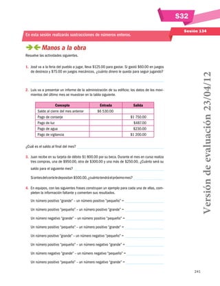 S32
Sesión 134

En esta sesión realizarás sustracciones de números enteros.

 
Manos a la obra
1.	 José va a la feria del pueblo a jugar, lleva $125.00 para gastar. Si gastó $60.00 en juegos
de destreza y $75.00 en juegos mecánicos, ¿cuánto dinero le queda para seguir jugando?

2.	 Luis va a presentar un informe de la administración de su edificio; los datos de los movimientos del último mes se muestran en la tabla siguiente.
Concepto
Saldo al cierre del mes anterior
Pago de conserje
Pago de luz
Pago de agua
Pago de vigilancia

Entrada
$6 530.00

Salida
$1 750.00
$487.00
$230.00
$1 200.00

¿Cuál es el saldo al final del mes?
3. 	Juan recibe en su tarjeta de débito $1 800.00 por su beca. Durante el mes en curso realiza
tres compras, una de $950.00, otra de $300.00 y una más de $250.00, ¿Cuánto será su
saldo para el siguiente mes?
Si antes del corte le depositan $500.00, ¿cuánto tendrá el próximo mes?
4.	 En equipos, con las siguientes frases construyan un ejemplo para cada una de ellas, completen la información faltante y comenten sus resultados.
Un número positivo “grande” – un número positivo “pequeño” =
Un número positivo “pequeño” – un número positivo “grande” =

Versión de evaluación 23/04/12

Resuelve las actividades siguientes.

Un número negativo “grande” – un número positivo “pequeño” =
Un número positivo “pequeño” – un número positivo “grande” =
Un número positivo “grande” – un número negativo “pequeño” =
Un número positivo “pequeño” – un número negativo “grande” =
Un número negativo “grande” – un número negativo “pequeño” =
Un número positivo “pequeño” – un número negativo “grande” =
241

 