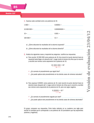 B5
Sesión 137

1.	 Expresa cada cantidad como una potencia de 10.
	 0.00001 =

10 000 000 =

	 0.000000001 =

10 =

	 0.001 =

100 000 =

	 0.1 =

a)	 ¿Cómo obtuviste los resultados de la columna izquierda?
b)	 ¿Cómo obtuviste los resultados de la columna derecha?
2.	 Analiza los siguientes casos y responde las preguntas. Justifica tus respuestas.
a)	 Para escribir 10 000 000 como potencia de 10, Ana recorrió el punto decimal hacia la
izquierda hasta llegar a la derecha del 1, luego contó el número de cifras que lo recorrió
y escribió ese número como exponente de la potencia de 10.
10 0 0 0 0 0 0 = 107
•• ¿Es correcto el procedimiento que siguió Ana?
•• 	 Se puede aplicar este procedimiento en los demás casos de números naturales?
¿

b)	 Para expresar 0.00001 como potencia de 10, José recorrió el punto decimal hacia la
derecha hasta después del 1, luego contó el número de cifras que lo recorrió y escribió
ese número como exponente de la potencia de 10, pero con signo negativo.
0.0 0 0 01 = 10−5
•• 	 Es correcto el procedimiento seguido por José?
¿
•• 	 Se puede aplicar este procedimiento en los demás casos de números decimales?
¿

En grupo, comparen sus respuestas. Entre todos redacten en su cuaderno una regla para
escribir la cantidad que le corresponde a una potencia de 10 (consideren que hay exponentes
positivos y negativos).
246

Versión de evaluación 23/04/12

1 000 =

 