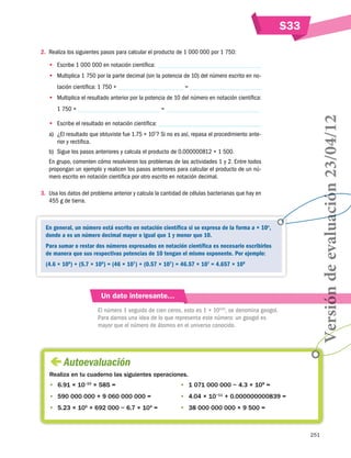 S33
2.	 Realiza los siguientes pasos para calcular el producto de 1 000 000 por 1 750:
•• Escribe 1 000 000 en notación científica:
•• Multiplica 1 750 por la parte decimal (sin la potencia de 10) del número escrito en no=

tación científica: 1 750 ×

•• Multiplica el resultado anterior por la potencia de 10 del número en notación científica:

•• Escribe el resultado en notación científica:
a)	 ¿El resultado que obtuviste fue 1.75 × 107? Si no es así, repasa el procedimiento anterior y rectifica.
b)	 Sigue los pasos anteriores y calcula el producto de 0.000000812 × 1 500.
En grupo, comenten cómo resolvieron los problemas de las actividades 1 y 2. Entre todos
propongan un ejemplo y realicen los pasos anteriores para calcular el producto de un número escrito en notación científica por otro escrito en notación decimal.
3.	 Usa los datos del problema anterior y calcula la cantidad de células bacterianas que hay en
455 g de tierra.

En general, un número está escrito en notación científica si se expresa de la forma a × 10n,
donde a es un número decimal mayor o igual que 1 y menor que 10.
Para sumar o restar dos números expresados en notación científica es necesario escribirlos
de manera que sus respectivas potencias de 10 tengan el mismo exponente. Por ejemplo:
(4.6 × 108) + (5.7 × 106) = (46 × 107) + (0.57 × 107) = 46.57 × 107 = 4.657 × 108

Un dato interesante…
El número 1 seguido de cien ceros, esto es 1 × 10100, se denomina googol.
Para darnos una idea de lo que representa este número: un googol es
mayor que el número de átomos en el universo conocido.

Versión de evaluación 23/04/12

=

1 750 ×

 
Autoevaluación
Realiza en tu cuaderno las siguientes operaciones.
•	 6.91 × 10–10 × 585 =

•	 1 071 000 000 − 4.3 × 108 =

•	 590 000 000 + 9 060 000 000 =

•	 4.04 × 10−11 + 0.000000000839 =

•	 5.23 × 105 + 692 000 − 6.7 × 104 =

•	 38 000 000 000 × 9 500 =

251

 