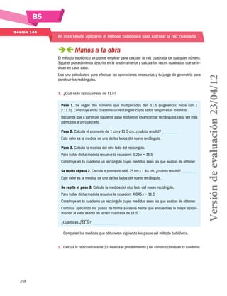 B5
Sesión 145

En esta sesión aplicarás el método babilónico para calcular la raíz cuadrada.

 
Manos a la obra
Usa una calculadora para efectuar las operaciones necesarias y tu juego de geometría para
construir los rectángulos.
1.	 ¿Cuál es la raíz cuadrada de 11.5?
Paso 1. Se eligen dos números que multiplicados den 11.5 (sugerencia: inicia con 1
y 11.5). Construye en tu cuaderno un rectángulo cuyos lados tengan esas medidas.
Recuerda que a partir del siguiente paso el objetivo es encontrar rectángulos cada vez más
parecidos a un cuadrado.
Paso 2. Calcula el promedio de 1 cm y 11.5 cm, ¿cuánto resultó?
Este valor es la medida de uno de los lados del nuevo rectángulo.
Paso 3. Calcula la medida del otro lado del rectángulo.
Para hallar dicha medida resuelve la ecuación: 6.25 x = 11.5
Construye en tu cuaderno un rectángulo cuyas medidas sean las que acabas de obtener.
Se repite el paso 2. Calcula el promedio de 6.25 cm y 1.84 cm, ¿cuánto resultó?
Este valor es la medida de uno de los lados del nuevo rectángulo.
Se repite el paso 3. Calcula la medida del otro lado del nuevo rectángulo.
Para hallar dicha medida resuelve la ecuación: 4.045 x = 11.5
Construye en tu cuaderno un rectángulo cuyas medidas sean las que acabas de obtener.
Continua aplicando los pasos de forma sucesiva hasta que encuentres la mejor aproxi­
mación al valor exacto de la raíz cuadrada de 11.5.
¿Cuánto es 11.5 ?
Comparen las medidas que obtuvieron siguiendo los pasos del método babilónico.
2.	 Calcula la raíz cuadrada de 20. Realiza el procedimiento y las construcciones en tu cuaderno.

258

Versión de evaluación 23/04/12

El método babilónico se puede emplear para calcular la raíz cuadrada de cualquier número.
Sigue el procedimiento descrito en la sesión anterior y calcula las raíces cuadradas que se indican en cada caso.

 