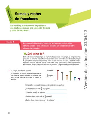 3
cia 

Resolución y planteamiento de problemas
que impliquen más de una operación de suma
y resta de fracciones.

Sesión 9

En esta sesión identificarás cuándo un problema se puede resolver
con una adición, y para solucionarlo aplicarás tus conocimientos sobre
números fraccionarios.

  sabes tú?
¿Qué
En la vida cotidiana no siempre se emplean cifras exactas; por ejemplo, al comprar ciertos
productos es común el uso de fracciones para señalar la cantidad que se desea adquirir, por
lo que es habitual escuchar expresiones como: “quiero un cuarto de queso, y medio de jamón”.
Otro caso similar es indicar el nivel de combustible con el que cuenta un vehículo en términos
fraccionarios, al decir: “le queda un cuarto de gasolina”, o alguna otra expresión semejante.

1.	 En parejas, resuelvan lo siguiente.
En carpintería, es habitual expresar las medidas en
fracciones de pulgada. Observa la siguiente imagen y escribe abajo de cada clavo su medida en
pulgadas.

1 pulgada
1 pulgada
2

Compara tus medidas de los clavos con las de otro compañero.
¿Cuál de los clavos mide 7 de pulgada?
8
2 de pulgada?
¿Cuál clavo mide
3
¿Cuántos clavos miden más de 1 pulgada?
2
¿Cuáles clavos miden menos de 3 de pulgada?
4

26

Versión de evaluación 23/04/12

uen
S ec

Sumas y restas
de fracciones

 