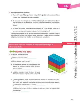 S37
3.	 Resuelve los siguientes problemas.
a)	 A un cuadrado de 4.5 cm por lado se le triplicó la longitud de cada uno de sus lados,
¿cuánto mide el perímetro del nuevo cuadrado?
b)	 Se reproduce un rectángulo con perímetro de 35 cm y 75 cm2 de área hasta obtener
otro rectángulo con un perímetro de 157.5 cm, ¿cuánto mide el área de la figura repro-

c)	 Se tienen dos círculos, uno de 4 cm de radio y otro de 12 cm de radio, ¿cómo es el
perímetro del segundo círculo con respecto al perímetro del primero?
Compara tus respuestas con las de otros compañeros y reflexionen si al duplicar o triplicar
las medidas de los lados en un polígono regular su perímetro y su área también se duplican
o triplican, respectivamente. Escriban sus conclusiones en su cuaderno.

Sesión 159

En esta sesión resolverás problemas de proporcionalidad múltiple en
diferentes contextos.

 
Manos a la obra
1.	 En equipos, observen el prisma.
¿Cuántos cubos verdes tiene?
¿Cuántos cubos en total lo forman?
Alto

a)	 Si se aumentan al doble los cubos del ancho, del
largo y de la altura, ¿cuántos cubos formarán
el nuevo prisma?
b)	 ¿Cuántas veces será mayor el número de cubos
del prisma nuevo con respecto al de la ilustración?

Versión de evaluación 23/04/12

ducida?

Largo
Ancho

c)	 ¿Habrá alguna forma directa de conocer el número de cubos sin contarlos uno a uno?
Si al prisma de la ilustración se le triplican los cubos del ancho, del largo y de la altura,
¿cuántos cubos formarán el nuevo prisma?
¿Cuántas veces es mayor el número de cubos de este nuevo prisma con respecto al de
la ilustración?

281

 