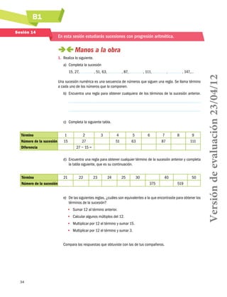 B1
Sesión 14

En esta sesión estudiarás sucesiones con progresión aritmética.

 
Manos a la obra
1.	 Realiza lo siguiente.
a)	 Completa la sucesión
, 51, 63,

, 87,

, 111,

,

, 147,…

Una sucesión numérica es una secuencia de números que siguen una regla. Se llama término
a cada uno de los números que la componen.
b)	 Encuentra una regla para obtener cualquiera de los términos de la sucesión anterior.

c)	 Completa la siguiente tabla.
Término
Número de la sucesión
Diferencia

1
15

2
3
4
5
27
51
63
27 − 15 =
							

6

7
87

8

9
111

d)	 Encuentra una regla para obtener cualquier término de la sucesión anterior y completa
la tabla siguiente, que es su continuación.
Término
Número de la sucesión

21

22

23

24

25

30

40
375

50
519

e)	 De las siguientes reglas, ¿cuáles son equivalentes a la que encontraste para obtener los
términos de la sucesión?
•• Sumar 12 al término anterior.
•• Calcular algunos múltiplos del 12.
•• Multiplicar por 12 el término y sumar 15.
•• Multiplicar por 12 el término y sumar 3.
Compara las respuestas que obtuviste con las de tus compañeros.

34

Versión de evaluación 23/04/12

15, 27,

 