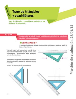 uen
S ec
6
cia 

Trazo de triángulos
y cuadriláteros

Sesión 22

En esta sesión aprenderás a trazar cuadriláteros y triángulos a partir de líneas
paralelas, utilizando escuadras.

  sabes tú?
¿Qué
¿Cómo puedes trazar líneas paralelas y perpendiculares con tu juego de geometría? Realiza tus
trazos en hojas blancas.
Observa la imagen de la derecha. Sobre una hoja blanca
coloca de la misma manera tu regla y tu escuadra y traza
líneas paralelas y perpendiculares. Mueve la escuadra
como lo indican las flechas.
Ahora observa las siguientes imágenes para trazar las líneas perpendiculares y paralelas que se obtienen al mover
la escuadra.
Compara tus trazos con los de tus compañeros.

50

Versión de evaluación 23/04/12

Trazo de triángulos y cuadriláteros mediante el uso
del juego de geometría.

 