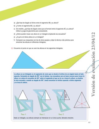 a)	 ¿Qué tipo de ángulo se forma entre el segmento AB y su altura?
b)	 ¿Y entre el segmento BC y su altura?

d)	 ¿Cómo pueden trazar una altura en un triángulo empleando las escuadras?
e)	 ¿A qué se le llama altura en un triángulo?
f)	 Comparen sus respuestas con las de otros equipos y elijan la técnica más práctica para
encontrar las alturas en diferentes triángulos.
2.	 Encuentra el punto en que se unen las alturas en los siguientes triángulos.

altura

La altura en un triángulo es el segmento de recta que va desde el vértice de un ángulo hasta el lado
opuesto, formando un ángulo de 90º con el mismo. Las escuadras son un buen recurso para trazar la
altura: se coloca la escuadra de 60° sobre el segmento al que se le va a trazar la altura, se desliza
la otra escuadra, usando su ángulo de 90°, hasta encontrar el vértice opuesto a dicho segmento
y se traza la altura.

Paso 1.

Paso 2.

Versión de evaluación 23/04/12

c)	 Sin medirlo, ¿qué tipo de ángulo crees que se formará entre el segmento AC y su altura?
Utiliza tu juego de geometría para comprobarlo.

Paso 3.

Dado un triángulo, sus alturas siempre se intersecan en un único punto, llamado ortocentro.
57

 