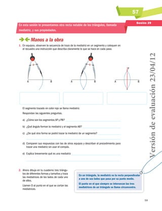 S7
Sesión 29

En esta sesión te presentamos otra recta notable de los triángulos, llamada
mediatriz, y sus propiedades.

 
Manos a la obra

P

A

B

A

B

A

B

El segmento trazado en color rojo se llama mediatriz.
Respondan las siguientes preguntas.
a)	 ¿Cómo son los segmentos AP y PB?
b)	 ¿Qué ángulo forman la mediatriz y el segmento AB?
c)	 ¿De qué otra forma se podrá trazar la mediatriz de un segmento?
d)	 Comparen sus respuestas con las de otros equipos y describan el procedimiento para
trazar una mediatriz sin usar el compás.
e)	 Explica brevemente qué es una mediatriz

2.	 Ahora dibuja en tu cuaderno tres triángulos de diferentes formas y tamaños y traza
las mediatrices de los lados de cada uno
de ellos.
Llamen O al punto en el que se cortan las
mediatrices.

Versión de evaluación 23/04/12

1.	 En equipos, observen la secuencia de trazo de la mediatriz en un segmento y coloquen en
el recuadro una instrucción que describa claramente lo que se hace en cada paso.

En un triángulo, la mediatriz es la recta perpendicular
a uno de sus lados que pasa por su punto medio.
El punto en el que siempre se intersecan las tres
mediatrices de un triángulo se llama circuncentro.

59

 