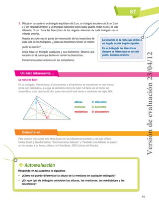 S7
3.	 Dibuja en tu cuaderno un triángulo equilátero de 5 cm, un triángulo escaleno de 3 cm, 5 cm
y 7 cm respectivamente, y un triángulo isósceles cuyos lados iguales midan 5 cm y el lado
diferente, 3 cm. Traza las bisectrices de los ángulos interiores de cada triángulo con el
método anterior.
La bisectriz es la recta que divide a
un ángulo en dos ángulos iguales.

punto en común?

En un triángulo las bisectrices
siempre se intersecan en un solo
punto, llamado incentro.

Ahora traza un triángulo cualquiera y sus bisectrices. Observa qué
sucede con el punto que tienen en común las bisectrices.
Comenta tus observaciones con tus compañeros.

Un dato interesante…
La recta de Euler
En un triángulo, el ortocentro, el circuncentro y el baricentro se encuentran en una misma
recta (son colineales), a la que se denomina recta de Euler. Se llama así en honor del
matemático suizo Leonhard Euler, quien descubrió este hecho a mediados del siglo XVIII.

alturas	

G: baricentro

mediatrices	

G

H: ortocentro

medianas	

H

O: circuncentro

O

Consulta en…
Para conocer más sobre este tema busca en las bibliotecas escolares y de aula el libro:
Carlos Bosch y Claudia Gómez, “Construcciones básicas” y “Paralelas con doblado de papel”,
en Una ventana a las formas, México, sep-Santillana, 2003 (Libros del Rincón).

Versión de evaluación 23/04/12

Resalta en color rojo el punto de intersección de las bisectrices de
cada uno de los triángulos. ¿Todas las bisectrices tienen un mismo

 
Autoevaluación
Responde en tu cuaderno lo siguiente.
•	 ¿Cómo se puede diferenciar la altura de la mediana en cualquier triángulo?
•	 ¿En qué tipo de triángulo coinciden las alturas, las medianas, las mediatrices y las
bisectrices?

61

 
