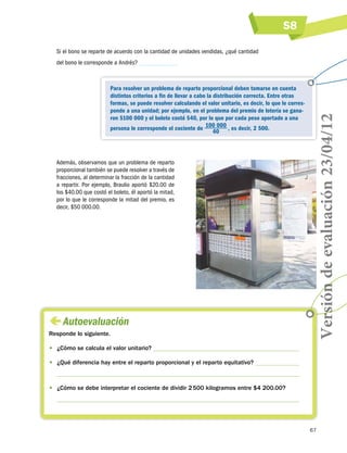 S8
Si el bono se reparte de acuerdo con la cantidad de unidades vendidas, ¿qué cantidad

Para resolver un problema de reparto proporcional deben tomarse en cuenta
distintos criterios a fin de llevar a cabo la distribución correcta. Entre otras
formas, se puede resolver calculando el valor unitario, es decir, lo que le corresponde a una unidad; por ejemplo, en el problema del premio de lotería se ganaron $100 000 y el boleto costó $40, por lo que por cada peso aportado a una
persona le corresponde el cociente de 100 000  , es decir, 2 500.
40

Además, observamos que un problema de reparto
proporcional también se puede resolver a través de
fracciones, al determinar la fracción de la cantidad
a repartir. Por ejemplo, Braulio aportó $20.00 de
los $40.00 que costó el boleto, él aportó la mitad,
por lo que le corresponde la mitad del premio, es
decir, $50 000.00.

 
Autoevaluación
Responde lo siguiente.

Versión de evaluación 23/04/12

del bono le corresponde a Andrés?

•	 ¿Cómo se calcula el valor unitario?
•	 ¿Qué diferencia hay entre el reparto proporcional y el reparto equitativo?

•	 ¿Cómo se debe interpretar el cociente de dividir 2 500 kilogramos entre $4 200.00?

67

 