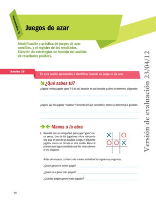 9
cia 

Identificación y práctica de juegos de azar
sencillos, y el registro de los resultados.
Elección de estrategias en función del análisis
de resultados posibles.

Sesión 35

En esta sesión aprenderás a identificar cuándo un juego es de azar.

  sabes tú?
¿Qué
¿Alguna vez has jugado “gato”? Si es así, describe en qué consiste y cómo se determina al ganador.

¿Alguna vez has jugado “volados”? Describe en qué consisten y cómo se determina al ganador.

 
Manos a la obra
1.	 Reúnete con un compañero para jugar “gato” cinco veces. Uno de los jugadores inicia marcando
una cruz en una de las casillas. Luego, el siguiente
jugador marca un círculo en otra casilla. Gana el
primero que logra completar una fila, una columna
o una diagonal.
Antes de empezar, contesta de manera individual las siguientes preguntas.
¿Quién ganará el primer juego?
¿Quién va a ganar más juegos?
¿Cuántos juegos ganará cada jugador?

68

Versión de evaluación 23/04/12

uen
S ec

Juegos de azar

 