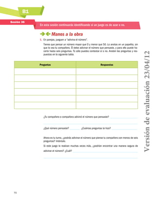 B1
Sesión 36

En esta sesión continuarás identificando si un juego es de azar o no.

 
Manos a la obra
Tienes que pensar un número mayor que 0 y menor que 50. Lo anotas en un papelito, sin
que lo vea tu compañero. Él debe adivinar el número que pensaste, y para ello puede hacerte hasta seis preguntas. Tú sólo puedes contestar sí o no. Anoten las preguntas y respuestas en la siguiente tabla.

Preguntas

Respuestas

¿Tu compañero o compañera adivinó el número que pensaste?

¿Qué número pensaste?

¿Cuántas preguntas te hizo?

Ahora es tu turno, ¿podrás adivinar el número que piense tu compañero con menos de seis
preguntas? Inténtalo.
Si este juego lo realizan muchas veces más, ¿podrían encontrar una manera segura de
adivinar el número? ¿Cuál?

70

Versión de evaluación 23/04/12

1.	 En parejas, jueguen a “adivina el número”.

 