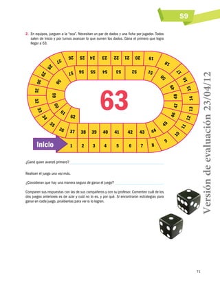 S9

¿Ganó quien avanzó primero?
Realicen el juego una vez más.
¿Consideran que hay una manera segura de ganar el juego? 
Comparen sus respuestas con las de sus compañeros y con su profesor. Comenten cuál de los
dos juegos anteriores es de azar y cuál no lo es, y por qué. Si encontraron estrategias para
ganar en cada juego, pruébenlas para ver si lo logran.

Versión de evaluación 23/04/12

2.	 En equipos, jueguen a la “oca”. Necesitan un par de dados y una ficha por jugador. Todos
salen de Inicio y por turnos avanzan lo que sumen los dados. Gana el primero que logra
llegar a 63.

71

 