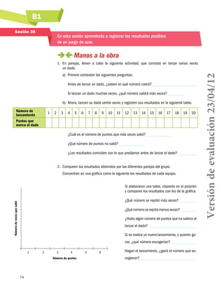 B1
Sesión 38

En esta sesión aprenderás a registrar los resultados posibles
de un juego de azar.

 
Manos a la obra
a)	 Primero contesten las siguientes preguntas.
Antes de lanzar un dado, ¿saben en qué número caerá?
Si lanzan un dado muchas veces, ¿qué número saldrá más veces?
b)	 Ahora, lancen su dado veinte veces y registren sus resultados en la siguiente tabla.
Número de
lanzamiento
Puntos que
marca el dado

1

2

3

4

5

6

7

8

9

10

11

12

13

14

15

16

17

18

19

20

¿Cuál es el número de puntos que más veces salió?
¿Qué número de puntos no salió?
¿Los resultados coinciden con lo que predijeron antes de lanzar el dado?
2.	 Comparen los resultados obtenidos por las diferentes parejas del grupo.
Concentren en una gráfica como la siguiente los resultados de cada equipo.
Si elaboraron una tabla, cópienla en el pizarrón
y comparen los resultados con los de la gráfica.
Número de veces que salió

¿Qué número se repitió más veces?
¿Qué número se repitió menos veces?
¿Hubo algún número de puntos que no saliera al
lanzar el dado?
Si se realiza un nuevo lanzamiento, y quieren ganar, ¿qué número escogerían?
	

1	

2	

3	

4	

Número de puntos

74

5	

6

Hagan el lanzamiento, ¿ganó el número que escogieron?

Versión de evaluación 23/04/12

1.	 En parejas, lleven a cabo la siguiente actividad, que consiste en lanzar varias veces
un dado.

 